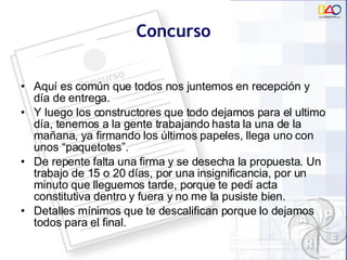 Concurso Aquí es com ún que  todos nos juntemos en recepción y día de entrega.  Y luego los constructores que todo dejamos para el ultimo día, tenemos a la gente trabajando hasta la una de la mañana, ya firmando los últimos papeles, llega uno con unos “paquetotes”.  De repente falta una firma y se desecha la propuesta. Un trabajo de 15 o 20 días, por una insignificancia, por un minuto que lleguemos tarde, porque te pedí acta constitutiva dentro y fuera y no me la pusiste bien.  Detalles mínimos que te descalifican porque lo dejamos todos para el final. 