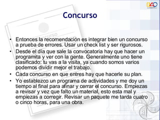 Concurso Entonces la recomendación es integrar bien un concurso a prueba de errores. Usar un check list y ser rigurosos. Desde el día que sale la convocatoria hay que hacer un programita y ver con la gente. Generalmente uno tiene clasificado: tu vas a la visita, ya cuando somos varios podemos dividir mejor el trabajo. Cada concurso en que entres hay que hacerle su plan. Yo establezco un programa de actividades y me doy un tiempo al final para afinar y cerrar el concurso. Empiezas a revisar y vez que falto un material, esto esta mal y empiezas a corregir. Revisar un paquete me tarda cuatro o cinco horas, para una obra.  