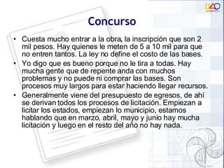 Concurso Cuesta mucho entrar a la obra ,  la inscripción que son 2 mil pesos. Hay quienes le meten de 5 a 10 mil para que no entren tantos. La ley no define el costo de las bases. Yo digo que es bueno porque no le tira a todas. Hay mucha gente que de repente anda con muchos problemas y no puede ni comprar las bases. Son procesos muy largos para estar haciendo llegar recursos.  Generalmente viene del presupuesto de egresos, de ahí se derivan todos los procesos de licitación. Empiezan a licitar los estados, empiezan lo municipio, estamos hablando que en marzo, abril, mayo y junio hay mucha licitación y luego en el resto del año no hay nada. 