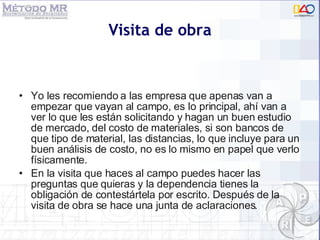 Visita de obra Yo les recomiendo a las empresa que apenas van a empezar que vayan al campo, es lo principal, ahí van a ver lo que les están solicitando y hagan un buen estudio de mercado, del costo de materiales, si son bancos de que tipo de material, las distancias, lo que incluye para un buen análisis de costo, no es lo mismo en papel que verlo físicamente. En la visita que haces al campo puedes hacer las preguntas que quieras y la dependencia tienes la obligación de contestártela por escrito. Después de la visita de obra se hace una junta de aclaraciones. 