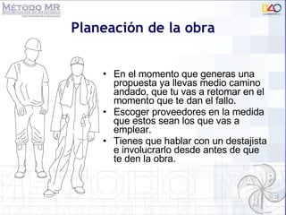 Planeación de la obra En el momento que generas una propuesta ya llevas medio camino andado, que tu vas a retomar en el momento que te dan el fallo.  Escoger proveedores en la medida que estos sean los que vas a emplear. Tienes que hablar con un destajista e involucrarlo desde antes de que te den la obra. 
