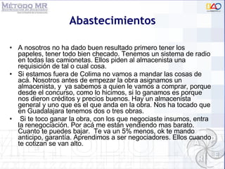 Abastecimientos A nosotros no ha dado buen resultado primero tener los papeles, tener todo bien checado. Tenemos un sistema de radio en todas las camionetas. Ellos piden al almacenista una requisición de tal o cual cosa.  Si estamos fuera de Colima no vamos a mandar las cosas de acá. Nosotros antes de empezar la obra asignamos un almacenista, y  ya sabemos a quien le vamos a comprar, porque desde el concurso, como lo hicimos, si lo ganamos es porque nos dieron créditos y precios buenos. Hay un almacenista general y uno que es el que anda en la obra. Nos ha tocado que en Guadalajara tenemos dos o tres obras.   Si te toco ganar la obra, con los que negociaste insumos, entra la renegociación. Por acá me están vendiendo mas barato. Cuanto te puedes bajar.  Te va un 5% menos, ok te mando anticipo, garantía. Aprendimos a ser negociadores. Ellos cuando te cotizan se van alto. 