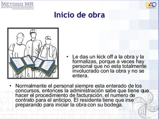 Normalmente el personal siempre esta enterado de los concursos, entonces la administración sabe que tiene que hacer el procedimiento de facturación, el numero de contrato para el anticipo. El residente tiene que irse preparando para iniciar la obra con su bodega. Inicio de obra Le das un kick off a la obra y la formalizas, porque a veces hay personal que no esta totalmente involucrado con la obra y no se entera. 