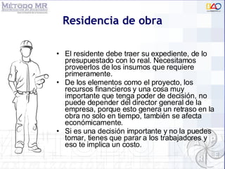 Residencia de obra El residente debe traer su expediente, de lo presupuestado con lo real. Necesitamos proveerlos de los insumos que requiere primeramente.  De los elementos como el proyecto, los recursos financieros y una cosa muy importante que tenga poder de decisión, no puede depender del director general de la empresa, porque esto genera un retraso en la obra no solo en tiempo, también se afecta económicamente.  Si es una decisión importante y no la puedes tomar, tienes que parar a los trabajadores y eso te implica un costo. 