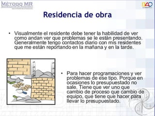 Residencia de obra Para hacer programaciones y ver problemas de ese tipo. Porque en ocasiones lo presupuestado no sale. Tiene que ver uno que cambio de proceso que cambio de equipo, que tiene que hacer para llevar lo presupuestado. Visualmente el residente debe tener la habilidad de ver como andan ver que problemas se le están presentando. Generalmente tengo contactos diario con mis residentes que me están reportando en la mañana y en la tarde.  