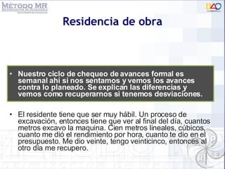 Residencia de obra El residente tiene que ser muy h á bil. Un proceso de excavación, entonces tiene que ver al final del día, cuantos metros excavo la maquina. Cien metros lineales, cúbicos, cuanto me di ó  el rendimiento por hora, cuanto te dio en el presupuesto. Me dio veinte, tengo veinticinco, entonces al otro día me recupero. Nuestro ciclo de chequeo de avances formal es semanal ahí si nos sentamos y vemos los avances contra lo planeado. Se explican las diferencias y vemos como recuperarnos si tenemos desviaciones. 