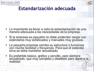Estandarizaci ón adecuada Lo importante es llevar a cabo la estandarizaci ón  de una manera adecuada a las necesidades de la empresa. Si la empresa es pequeña no debe pretender cargar con est ándares muy sofisticados y manuales muy gruesos. La pequeña empresa cambia su estructura o funciones con mucha facilidad y frecuencia. Para que el estándar sirva se debe mantener actualizado. Es preferible básico, gráfico y sencillo, pero siempre actualizado, que muy completo y detallado pero ajeno a la realidad. 