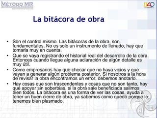 Son el control mismo. Las bitácoras de la obra, son fundamentales. No es solo un instrumento de llenado, hay que tomarla muy en cuenta.  Que se vaya registrando el historial real del desarrollo de la obra. Entonces cuando llegue alguna aclaración de algún detalle es muy útil.  Como empresarios hay que checar que no haya vicios y que vayan a generar algún problema posterior. Si nosotros a la hora de revisar la obra encontramos un error, debemos anotarlo.  Hay cosas que son trascendentes y cosas que no son tanto, hay que apoyar sin soberbias, si la obra sale beneficiada salimos bien todos. La bitácora es una forma de ver las cosas, ayuda a tener un buen cierre de obra, ya sabemos como quedó porque lo tenemos bien plasmado. La bitácora de obra 