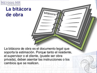 La bitácora de obra La bitácora de obra es el documento legal que soporta la estimación. Porque tanto el residente, el supervisor o el cliente, (puede ser obra privada), deben asentar las instrucciones o los cambios que se realicen.  