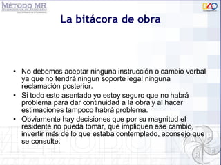 La bitácora de obra No debemos aceptar ninguna instrucci ón o cambio verbal ya que no tendrá ningun soporte legal ninguna reclamación posterior. Si todo esto asentado yo estoy seguro que no habrá problema para dar continuidad a la obra y al hacer estimaciones tampoco habrá problema.  Obviamente hay decisiones que por su magnitud el residente no pueda tomar, que impliquen ese cambio, invertir más de lo que estaba contemplado, aconsejo que se consulte. 