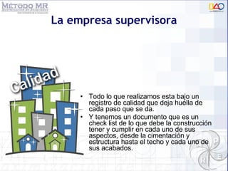 La empresa supervisora Todo lo que realizamos esta bajo un registro de calidad que deja huella de cada paso que se da.  Y tenemos un documento que es un check list de lo que debe la construcción tener y cumplir en cada uno de sus aspectos, desde la cimentación y estructura hasta el techo y cada uno de sus acabados.  