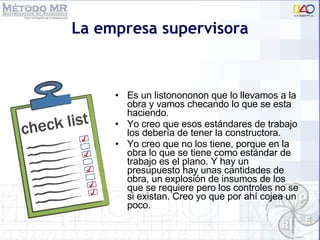 La empresa supervisora Es un listonononon que lo llevamos a la obra y vamos checando lo que se esta haciendo. Yo creo que esos estándares de trabajo los debería de tener la constructora. Yo creo que no los tiene, porque en la obra lo que se tiene como estándar de trabajo es el plano. Y hay un presupuesto hay unas cantidades de obra, un explosión de insumos de los que se requiere pero los controles no se si existan. Creo yo que por ahí cojea un poco. 