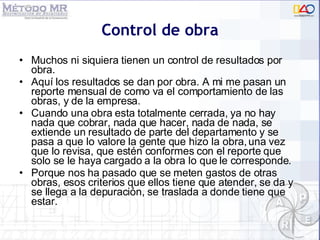 Control de obra Muchos ni siquiera tienen un control de resultados por obra. Aquí los resultados se dan por obra. A mi me pasan un reporte mensual de como va el comportamiento de las obras, y de la empresa. Cuando una obra esta totalmente cerrada, ya no hay nada que cobrar, nada que hacer, nada de nada, se extiende un resultado de parte del departamento y se pasa a que lo valore la gente que hizo la obra, una vez que lo revisa, que estén conformes con el reporte que solo se le haya cargado a la obra lo que le corresponde. Porque nos ha pasado que se meten gastos de otras obras, esos criterios que ellos tiene que atender, se da y se llega a la depuración, se traslada a donde tiene que estar.  