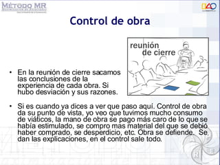 Control de obra Si es cuando ya dices a ver que paso aquí. Control de obra da su punto de vista, yo veo que tuvimos mucho consumo de viáticos, la mano de obra se pago más caro de lo que se había estimulado, se compro mas material del que se debió haber comprado, se desperdicio, etc. Obra se defiende.  Se dan las explicaciones, en el control sale todo. En la reuni ón de cierre sacamos las conclusiones de la  experiencia de cada obra. Si hubo desviación y sus razones. 