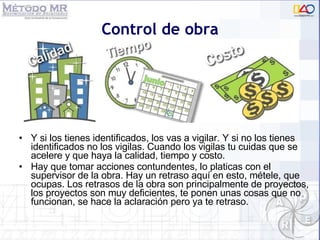 Y si los tienes identificados, los vas a vigilar. Y si no los tienes identificados no los vigilas. Cuando los vigilas tu cuidas que se acelere y que haya la calidad, tiempo y costo.  Hay que tomar acciones contundentes, lo platicas con el supervisor de la obra. Hay un retraso aquí en esto, métele, que ocupas. Los retrasos de la obra son principalmente de proyectos, los proyectos son muy deficientes, te ponen unas cosas que no funcionan, se hace la aclaración pero ya te retraso. Control de obra 