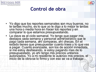 Control de obra Yo digo que los reportes semanales son muy buenos, no te tardas mucho, es lo que yo le digo a lo mejor te tardas una hora o media hora en hacer los reportes y en comparar lo que estamos presupuestando. La clave es el ciclo semanal. Yo tengo que pagar mis destajos cada semana y personal administrativo que le pago cada semana, ahí comparas, ahí checas. En el estado tienes que presupuestar cuanto traes y lo que vas a pagar. Cuanto avanzaste, son los de acción inmediata, si me estoy desfasando, si estoy pagando mas de lo presupuestado, yo ahí tengo mis precios unitarios autorizados. Yo a mi residente le autorizo mis precios, al inicio de la obra se lo firmo y con eso se va a trabajar.  