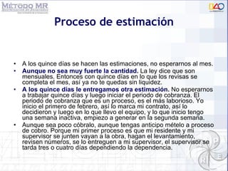 Proceso de estimación A los quince días se hacen las estimaciones, no esperarnos al mes. Aunque no sea muy fuerte la cantidad.  La ley dice que son mensuales. Entonces con quince días en lo que los revisas se completa el mes, as í  ya no te quedas sin liquidez. A los quince d ías le entregamos otra estimación.   N o esperarnos a trabajar quince días y luego iniciar el periodo de cobranza. El periodo de cobranza que es un proceso, es el más laborioso. Yo inicio el primero de febrero, así lo marca mi contrato, así lo decidieron y luego en lo que llevo el equipo, y lo que inicio tengo una semana inactiva, empiezo a generar en la segunda semana.  Aunque sea poco cóbralo, aunque tengas anticipo mételo a proceso de cobro. Porque mi primer proceso es que mi residente y mi supervisor se junten vayan a la obra, hagan el levantamiento, revisen números, se lo entreguen a mi supervisor, el supervisor se tarda tres o cuatro días dependiendo la dependencia. 