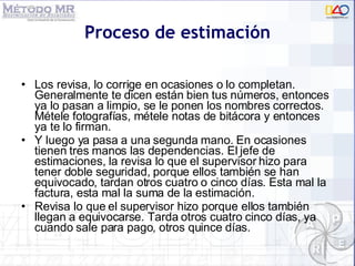 Proceso de estimación Los revisa, lo corrige en ocasiones o lo completan. Generalmente te dicen están bien tus números, entonces ya lo pasan a limpio, se le ponen los nombres correctos. Métele fotografías, métele notas de bitácora y entonces ya te lo firman.  Y luego ya pasa a una segunda mano. En ocasiones tienen tres manos las dependencias. El jefe de estimaciones, la revisa lo que el supervisor hizo para tener doble seguridad, porque ellos también se han equivocado, tardan otros cuatro o cinco días. Esta mal la factura, esta mal la suma de la estimación.  Revisa lo que el supervisor hizo porque ellos también llegan a equivocarse. Tarda otros cuatro cinco días, ya cuando sale para pago, otros quince días. 