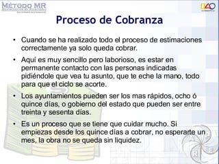 Proceso de Cobranza Cuando se ha realizado todo el proceso de estimaciones correctamente ya solo queda cobrar. Aqu í es muy sencillo pero laborioso, e s estar en permanente contacto con las personas indicadas pidiéndole que vea tu asunto, que te eche la mano, todo para que el ciclo se acorte.  Los ayuntamientos pueden ser los mas rápidos, ocho ó quince días, o gobierno del estado que pueden ser entre treinta y sesenta días.  Es un proceso que se tiene que cuidar mucho. Si empiezas desde los quince días a cobrar, no esperarte un mes, la obra no se queda sin liquidez. 