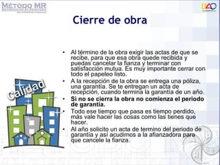 Cierre de obra Al término de la obra exigir las actas de que se recibe, para que esa obra quede recibida y puedas cancelar la fianza y terminar con satisfacción mutua. Es muy importante cerrar con todo el papeleo listo. A la recepción de la obra se entrega una póliza, una garantía. Se te entregan un acta de recepción, cuando termina la garantía de un año. Si no se cierra la obra no comienza el periodo de garantía. Todo ese tiempo que pasa es tiempo perdido, más vale hacer las cosas como las tienes que hacer.  Al año solicito un acta de termino del periodo de garant ía  y así acudimos a la afianzadora para que cancele la fianza.  