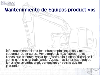 Mantenimiento de Equipos productivos Más recomendable es tener tus propios equipos y no depender de terceros. Por tiempo es más rápido, no te tienes que esperar. Vas a tener todo a la disponibilidad de la gente que te esta trabajando. A pesar de tener tus equipos tener dos arrendadores, por cualquier detalle que se presente 