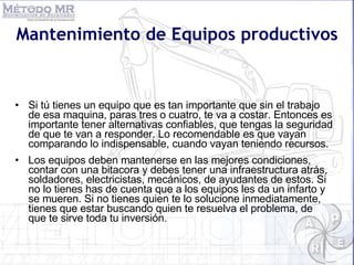 Si tú tienes un equipo que es tan importante que sin el trabajo de esa maquina, paras tres o cuatro, te va a costar. Entonces es importante tener alternativas confiables, que tengas la seguridad de que te van a responder. Lo recomendable es que vayan comparando lo indispensable, cuando vayan teniendo recursos.  Los equipos deben mantenerse en las mejores condiciones, contar con una bitacora y debes tener una infraestructura atrás, soldadores, electricistas, mecánicos, de ayudantes de estos. Si no lo tienes has de cuenta que a los equipos les da un infarto y se mueren. Si no tienes quien te lo solucione inmediatamente, tienes que estar buscando quien te resuelva el problema, de que te sirve toda tu inversión.  Mantenimiento de Equipos productivos 