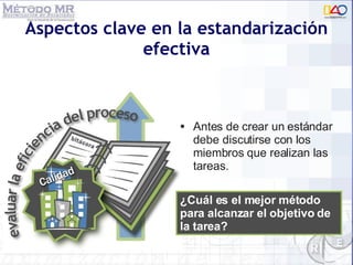 Aspectos clave en la estandarización efectiva Antes de crear un estándar debe discutirse con los miembros que realizan las tareas. ¿Cuál es el mejor método para alcanzar el objetivo de la tarea? 
