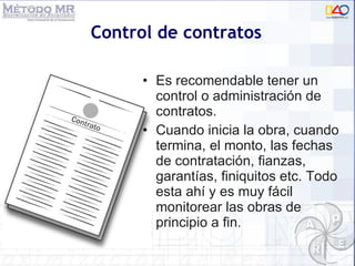 Control de contratos Es recomendable tener un control o administración de contratos.  Cuando inicia la obra, cuando termina, el monto, las fechas de contratación, fianzas, garantías, finiquitos etc. Todo esta ahí y es muy f ácil monitorear las obras de principio a fin. 