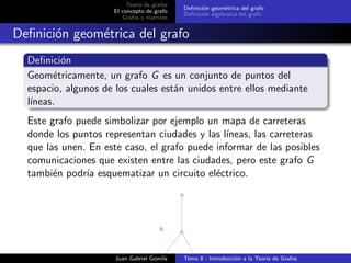 Teor´ıa de grafos
El concepto de grafo
Grafos y matrices
Deﬁnici´on geom´etrica del grafo
Deﬁnici´on algebraica del grafo
Deﬁnici´on geom´etrica del grafo
Deﬁnici´on
Geom´etricamente, un grafo G es un conjunto de puntos del
espacio, algunos de los cuales est´an unidos entre ellos mediante
l´ıneas.
Este grafo puede simbolizar por ejemplo un mapa de carreteras
donde los puntos representan ciudades y las l´ıneas, las carreteras
que las unen. En este caso, el grafo puede informar de las posibles
comunicaciones que existen entre las ciudades, pero este grafo G
tambi´en podr´ıa esquematizar un circuito el´ectrico.
Juan Gabriel Gomila Tema 8 - Introducci´on a la Teor´ıa de Grafos
 