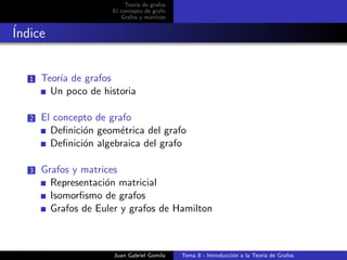 Teor´ıa de grafos
El concepto de grafo
Grafos y matrices
´Indice
1 Teor´ıa de grafos
Un poco de historia
2 El concepto de grafo
Deﬁnici´on geom´etrica del grafo
Deﬁnici´on algebraica del grafo
3 Grafos y matrices
Representaci´on matricial
Isomorﬁsmo de grafos
Grafos de Euler y grafos de Hamilton
Juan Gabriel Gomila Tema 8 - Introducci´on a la Teor´ıa de Grafos
 
