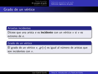 Teor´ıa de grafos
El concepto de grafo
Grafos y matrices
Deﬁnici´on geom´etrica del grafo
Deﬁnici´on algebraica del grafo
Grado de un v´ertice
Ariastas incidentes
D´ıcese que una arista e es incidente con un v´ertice v si v es
extremo de e.
Grado de un v´ertice
El grado de un v´ertice v, gr(v) es igual al n´umero de aristas que
son incidentes con v.
Juan Gabriel Gomila Tema 8 - Introducci´on a la Teor´ıa de Grafos
 