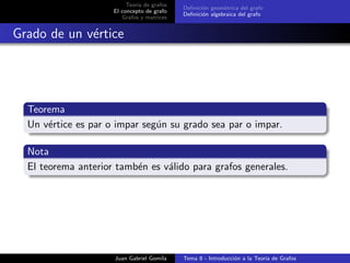 Teor´ıa de grafos
El concepto de grafo
Grafos y matrices
Deﬁnici´on geom´etrica del grafo
Deﬁnici´on algebraica del grafo
Grado de un v´ertice
Teorema
Un v´ertice es par o impar seg´un su grado sea par o impar.
Nota
El teorema anterior tamb´en es v´alido para grafos generales.
Juan Gabriel Gomila Tema 8 - Introducci´on a la Teor´ıa de Grafos
 
