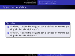 Teor´ıa de grafos
El concepto de grafo
Grafos y matrices
Deﬁnici´on geom´etrica del grafo
Deﬁnici´on algebraica del grafo
Grado de un v´ertice
Ejercicios
1 Dib´ujese, si es posible, un grafo con 5 v´ertices, de manera que
el grado de cada v´ertice sea 3.
2 Dib´ujese, si es posible, un grafo con 5 v´ertices, de manera que
el grado de cada v´ertice sea 2.
Juan Gabriel Gomila Tema 8 - Introducci´on a la Teor´ıa de Grafos
 
