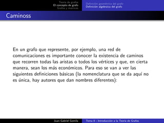 Teor´ıa de grafos
El concepto de grafo
Grafos y matrices
Deﬁnici´on geom´etrica del grafo
Deﬁnici´on algebraica del grafo
Caminoss
En un grafo que represente, por ejemplo, una red de
comunicaciones es importante conocer la existencia de caminos
que recorren todas las aristas o todos los v´ertices y que, en cierta
manera, sean los m´as econ´omicos. Para eso se van a ver las
siguientes deﬁniciones b´asicas (la nomenclatura que se da aqu´ı no
es ´unica, hay autores que dan nombres diferentes):
Juan Gabriel Gomila Tema 8 - Introducci´on a la Teor´ıa de Grafos
 