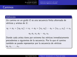 Teor´ıa de grafos
El concepto de grafo
Grafos y matrices
Deﬁnici´on geom´etrica del grafo
Deﬁnici´on algebraica del grafo
Caminos
Deﬁnici´on
Un camino en un grafo G es una secuencia ﬁnita alternada de
v´ertices y aristas de G:
v0 → e1 = {v0, v1} → v1 → e2 = {v1, v2} · · · en = {vn−1, vn} → vn
v0, e1, v1, e2 · · · en, vn
Donde cada arista tiene por extremo los v´ertices inmediatamente
precedentes o siguientes de la secuencia. Por lo que el camino
tambi´en se puede representar por la secuencia de v´ertices
v0, v1, · · · , vn.
Juan Gabriel Gomila Tema 8 - Introducci´on a la Teor´ıa de Grafos
 