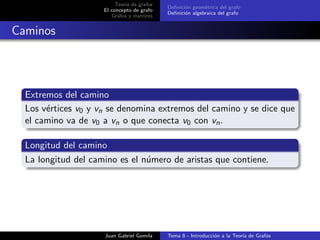 Teor´ıa de grafos
El concepto de grafo
Grafos y matrices
Deﬁnici´on geom´etrica del grafo
Deﬁnici´on algebraica del grafo
Caminos
Extremos del camino
Los v´ertices v0 y vn se denomina extremos del camino y se dice que
el camino va de v0 a vn o que conecta v0 con vn.
Longitud del camino
La longitud del camino es el n´umero de aristas que contiene.
Juan Gabriel Gomila Tema 8 - Introducci´on a la Teor´ıa de Grafos
 