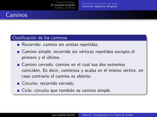 Teor´ıa de grafos
El concepto de grafo
Grafos y matrices
Deﬁnici´on geom´etrica del grafo
Deﬁnici´on algebraica del grafo
Caminos
Clasiﬁcaci´on de los caminos
Recorrido: camino sin aristas repetidas.
Camino simple: recorrido sin v´ertices repetidos excepto el
primero y el ´ultimo.
Camino cerrado: camino en el cual sus dos extremos
coinciden. Es decir, comienza y acaba en el mismo v´ertice. en
caso contrario el camino es abierto.
Circuito: recorrido cerrado.
Ciclo: circuito que tambi´en es camino simple.
Juan Gabriel Gomila Tema 8 - Introducci´on a la Teor´ıa de Grafos
 