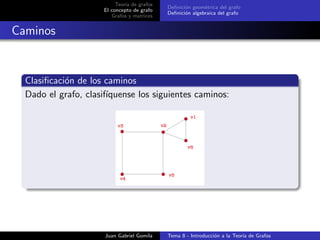 Teor´ıa de grafos
El concepto de grafo
Grafos y matrices
Deﬁnici´on geom´etrica del grafo
Deﬁnici´on algebraica del grafo
Caminos
Clasiﬁcaci´on de los caminos
Dado el grafo, clasif´ıquense los siguientes caminos:
Juan Gabriel Gomila Tema 8 - Introducci´on a la Teor´ıa de Grafos
 