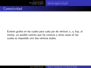 Teor´ıa de grafos
El concepto de grafo
Grafos y matrices
Deﬁnici´on geom´etrica del grafo
Deﬁnici´on algebraica del grafo
Conectividad
Existen grafos en los cuales para cada par de v´ertices vi , vj hay, al
menos, un posible camino que los conecta y otros casos en los
cuales es imposible unir dos v´ertices dados.
Juan Gabriel Gomila Tema 8 - Introducci´on a la Teor´ıa de Grafos
 