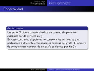 Teor´ıa de grafos
El concepto de grafo
Grafos y matrices
Deﬁnici´on geom´etrica del grafo
Deﬁnici´on algebraica del grafo
Conectividad
Grafo conexo
Un grafo G d´ıcese conexo si existe un camino simple entre
cualquier par de v´ertices vi , vj .
En caso contrario, el grafo es no conexo y los v´ertices vi y vj
pertenecen a diferentes componentes conexas del grafo. El n´umero
de componentes conexos de un grafo se denota por K(G).
Juan Gabriel Gomila Tema 8 - Introducci´on a la Teor´ıa de Grafos
 