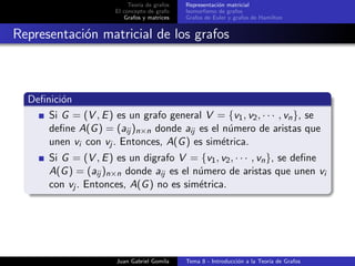 Teor´ıa de grafos
El concepto de grafo
Grafos y matrices
Representaci´on matricial
Isomorﬁsmo de grafos
Grafos de Euler y grafos de Hamilton
Representaci´on matricial de los grafos
Deﬁnici´on
Si G = (V , E) es un grafo general V = {v1, v2, · · · , vn}, se
deﬁne A(G) = (aij )n×n donde aij es el n´umero de aristas que
unen vi con vj . Entonces, A(G) es sim´etrica.
Si G = (V , E) es un digrafo V = {v1, v2, · · · , vn}, se deﬁne
A(G) = (aij )n×n donde aij es el n´umero de aristas que unen vi
con vj . Entonces, A(G) no es sim´etrica.
Juan Gabriel Gomila Tema 8 - Introducci´on a la Teor´ıa de Grafos
 