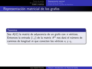 Teor´ıa de grafos
El concepto de grafo
Grafos y matrices
Representaci´on matricial
Isomorﬁsmo de grafos
Grafos de Euler y grafos de Hamilton
Representaci´on matricial de los grafos
Teorema
Sea A(G) la matriz de adyacencia de un grafo con n v´ertices.
Entonces la entrada (i, j) de la matriz Am nos dar´a el n´umero de
caminos de longitud m que conecten los v´ertices vi y vj .
Juan Gabriel Gomila Tema 8 - Introducci´on a la Teor´ıa de Grafos
 