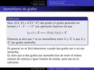 Teor´ıa de grafos
El concepto de grafo
Grafos y matrices
Representaci´on matricial
Isomorﬁsmo de grafos
Grafos de Euler y grafos de Hamilton
Isomorﬁsmo de grafos
Deﬁnici´on
Sean G(V , E) y G (V , E ) dos grafos (o grafos generales sin
bucles) y f : V −→ V una aplicaci´on biyectiva tal que
{u, v} ∈ E ⇐⇒ {f (u), f (v)} ∈ E
Entonces se dir´a que f es un isomorﬁsmo entre G y G o que G y
G son grafos isomorfos.
En general no es f´acil determinar cuando dos grafos son o no son
isomorfos.
Es claro que si dos grafos son isomorfos han de tener el mismo
n´umero de v´ertices e igual n´umero de aristas, pero eso no es
suﬁciente.
Juan Gabriel Gomila Tema 8 - Introducci´on a la Teor´ıa de Grafos
 