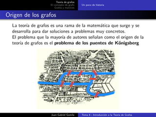 Teor´ıa de grafos
El concepto de grafo
Grafos y matrices
Un poco de historia
Origen de los grafos
La teor´ıa de grafos es una rama de la matem´atica que surge y se
desarrolla para dar soluciones a problemas muy concretos.
El problema que la mayor´ıa de autores se˜nalan como el origen de la
teor´ıa de grafos es el problema de los puentes de K¨onigsberg
Juan Gabriel Gomila Tema 8 - Introducci´on a la Teor´ıa de Grafos
 