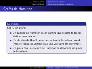 Teor´ıa de grafos
El concepto de grafo
Grafos y matrices
Representaci´on matricial
Isomorﬁsmo de grafos
Grafos de Euler y grafos de Hamilton
Grafos de Hamilton
Deﬁnici´on
Sea G un grafo:
Un camino de Hamilton es un camino que recorre todos los
v´ertices solo una vez.
Un circuito de Hamilton es un camino de Hamilton cerrado
(recorre todos los v´ertices solo una vez salvo los extremos).
Un grafo con un circuito de Hamilton se denomina un grafo
de Hamilton.
Juan Gabriel Gomila Tema 8 - Introducci´on a la Teor´ıa de Grafos
 