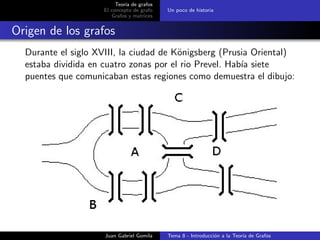 Teor´ıa de grafos
El concepto de grafo
Grafos y matrices
Un poco de historia
Origen de los grafos
Durante el siglo XVIII, la ciudad de K¨onigsberg (Prusia Oriental)
estaba dividida en cuatro zonas por el rio Prevel. Hab´ıa siete
puentes que comunicaban estas regiones como demuestra el dibujo:
Juan Gabriel Gomila Tema 8 - Introducci´on a la Teor´ıa de Grafos
 
