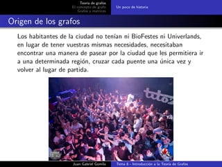Teor´ıa de grafos
El concepto de grafo
Grafos y matrices
Un poco de historia
Origen de los grafos
Los habitantes de la ciudad no ten´ıan ni BioFestes ni Univerlands,
en lugar de tener vuestras mismas necesidades, necesitaban
encontrar una manera de pasear por la ciudad que les permitiera ir
a una determinada regi´on, cruzar cada puente una ´unica vez y
volver al lugar de partida.
Juan Gabriel Gomila Tema 8 - Introducci´on a la Teor´ıa de Grafos
 
