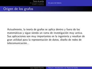 Teor´ıa de grafos
El concepto de grafo
Grafos y matrices
Un poco de historia
Origen de los grafos
Actualmente, la teor´ıa de grafos se aplica dentro y fuera de las
matem´aticas y sigue siendo un rama de investigaci´on muy activa.
Sus aplicaciones son muy importantes en la ingenier´ıa y resultan de
gran utilidad para la representaci´on de datos, dise˜no de redes de
telecomunicaci´on...
Juan Gabriel Gomila Tema 8 - Introducci´on a la Teor´ıa de Grafos
 