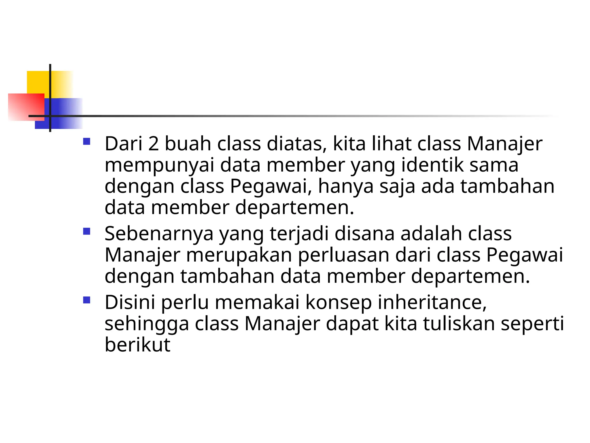  Dari 2 buah class diatas, kita lihat class Manajer
mempunyai data member yang identik sama
dengan class Pegawai, hanya saja ada tambahan
data member departemen.
 Sebenarnya yang terjadi disana adalah class
Manajer merupakan perluasan dari class Pegawai
dengan tambahan data member departemen.
 Disini perlu memakai konsep inheritance,
sehingga class Manajer dapat kita tuliskan seperti
berikut
 