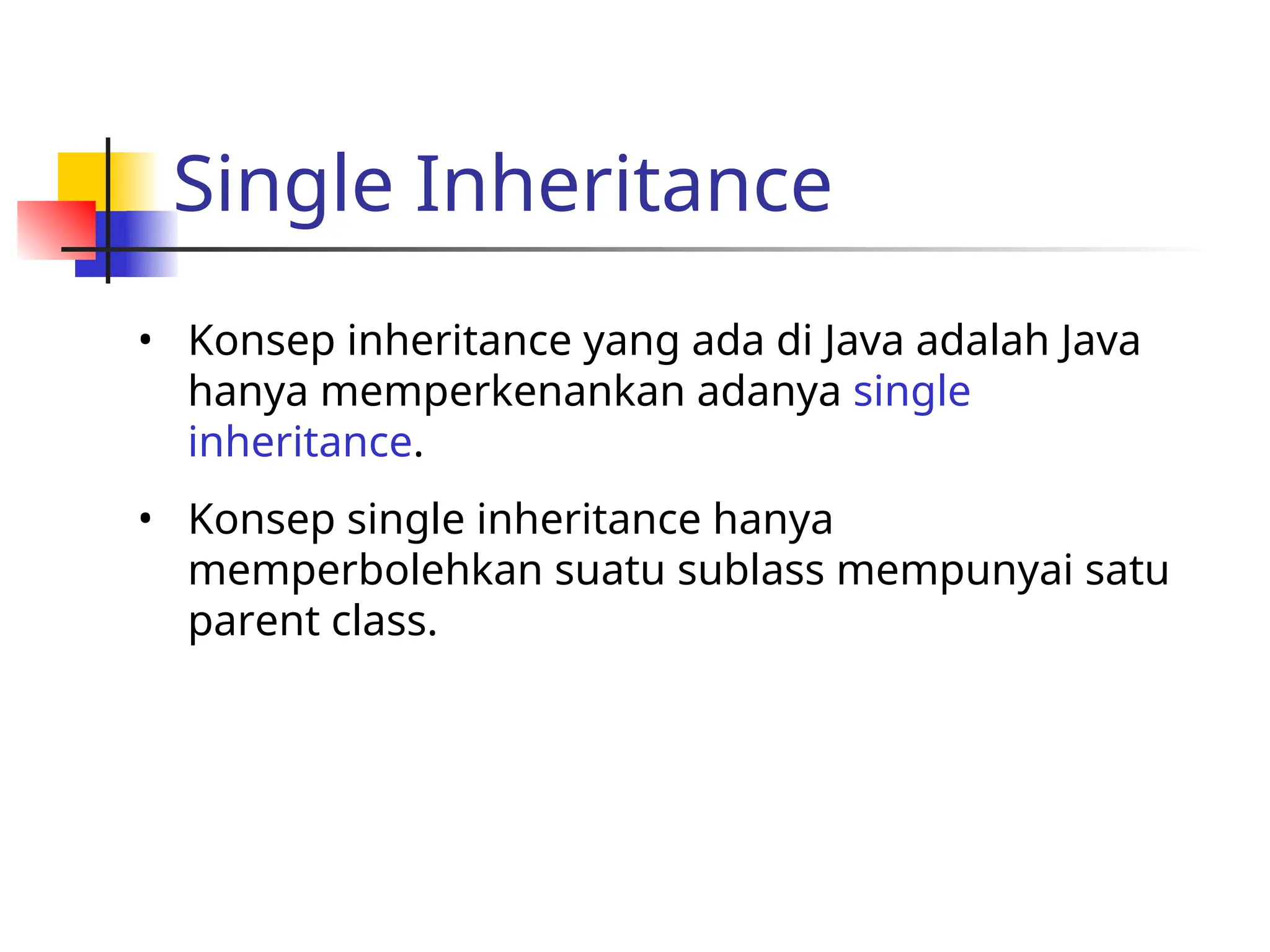 Single Inheritance
• Konsep inheritance yang ada di Java adalah Java
hanya memperkenankan adanya single
inheritance.
• Konsep single inheritance hanya
memperbolehkan suatu sublass mempunyai satu
parent class.
 